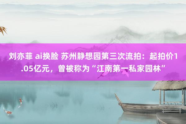 刘亦菲 ai换脸 苏州静想园第三次流拍：起拍价1.05亿元，曾被称为“江南第一私家园林”