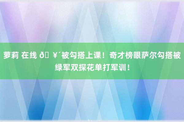 萝莉 在线 🥴被勾搭上课！奇才榜眼萨尔勾搭被绿军双探花单打军训！