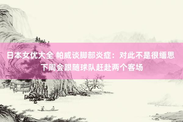 日本女优大全 帕威谈脚部炎症：对此不是很缅思 下周会跟随球队赶赴两个客场