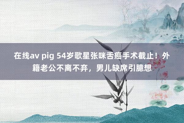 在线av pig 54岁歌星张咪舌癌手术截止！外籍老公不离不弃，男儿缺席引臆想