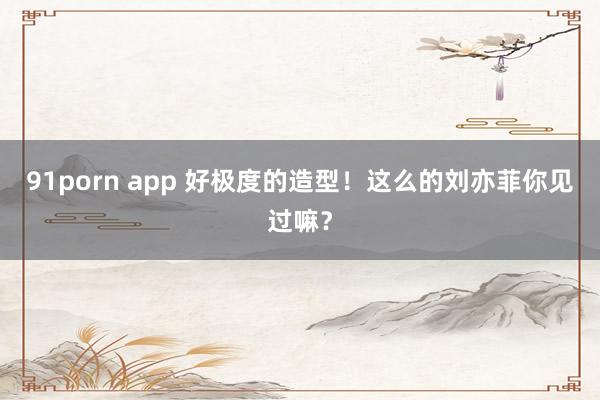 91porn app 好极度的造型！这么的刘亦菲你见过嘛？