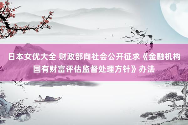 日本女优大全 财政部向社会公开征求《金融机构国有财富评估监督处理方针》办法