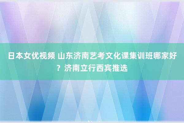 日本女优视频 山东济南艺考文化课集训班哪家好？济南立行西宾推选