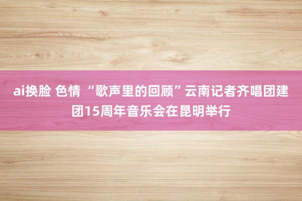 ai换脸 色情 “歌声里的回顾”云南记者齐唱团建团15周年音乐会在昆明举行