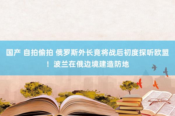 国产 自拍偷拍 俄罗斯外长竟将战后初度探听欧盟！波兰在俄边境建造防地