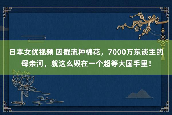 日本女优视频 因截流种棉花，7000万东谈主的母亲河，就这么毁在一个超等大国手里！