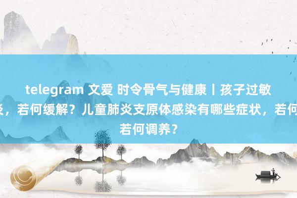 telegram 文爱 时令骨气与健康丨孩子过敏性鼻炎，若何缓解？儿童肺炎支原体感染有哪些症状，若何调养？