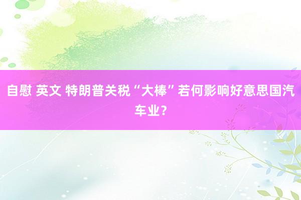 自慰 英文 特朗普关税“大棒”若何影响好意思国汽车业？