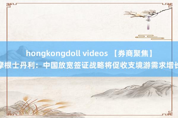 hongkongdoll videos 【券商聚焦】摩根士丹利：中国放宽签证战略将促收支境游需求增长