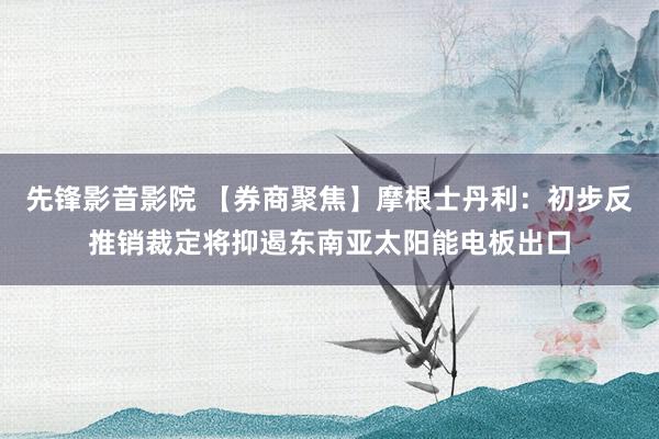 先锋影音影院 【券商聚焦】摩根士丹利：初步反推销裁定将抑遏东南亚太阳能电板出口