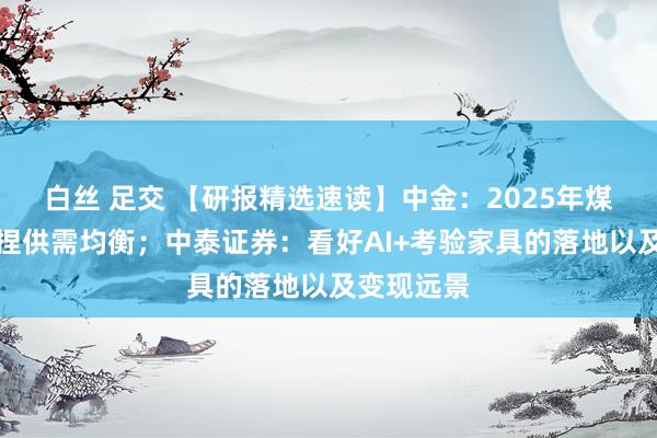 白丝 足交 【研报精选速读】中金：2025年煤炭有望保捏供需均衡；中泰证券：看好AI+考验家具的落地以及变现远景