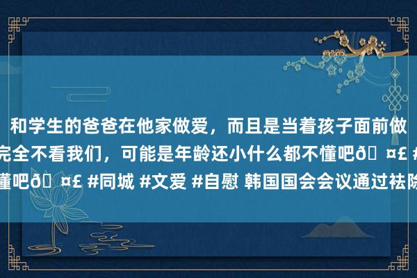 和学生的爸爸在他家做爱，而且是当着孩子面前做爱，太刺激了，孩子完全不看我们，可能是年龄还小什么都不懂吧🤣 #同城 #文爱 #自慰 韩国国会会议通过袪除戒严有策画