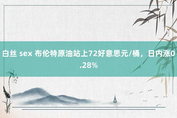 白丝 sex 布伦特原油站上72好意思元/桶，日内涨0.28%