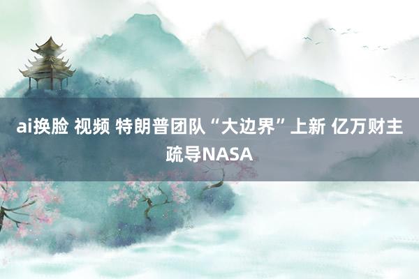 ai换脸 视频 特朗普团队“大边界”上新 亿万财主疏导NASA