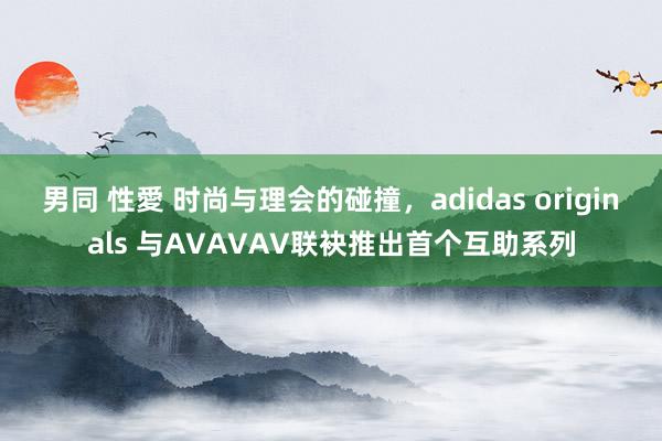 男同 性愛 时尚与理会的碰撞，adidas originals 与AVAVAV联袂推出首个互助系列