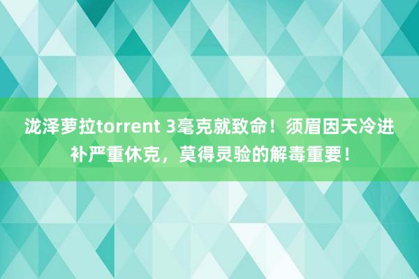 泷泽萝拉torrent 3毫克就致命！须眉因天冷进补严重休克，莫得灵验的解毒重要！