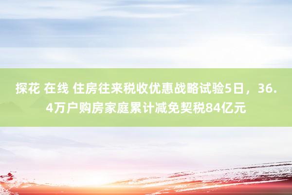 探花 在线 住房往来税收优惠战略试验5日，36.4万户购房家庭累计减免契税84亿元