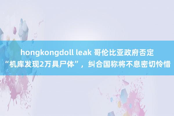 hongkongdoll leak 哥伦比亚政府否定“机库发现2万具尸体”，纠合国称将不息密切怜惜