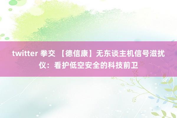 twitter 拳交 【德信康】无东谈主机信号滋扰仪：看护低空安全的科技前卫