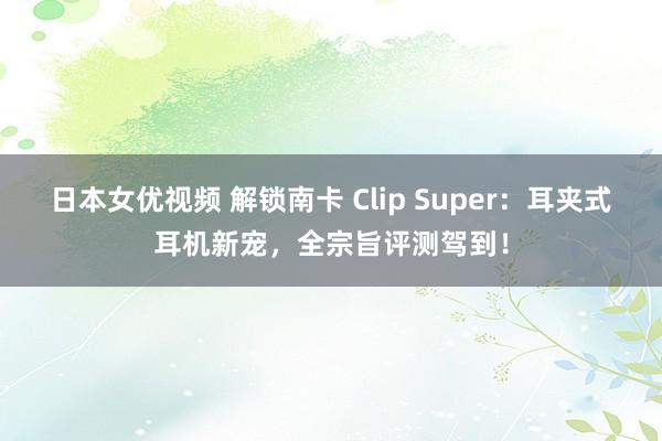 日本女优视频 解锁南卡 Clip Super：耳夹式耳机新宠，全宗旨评测驾到！