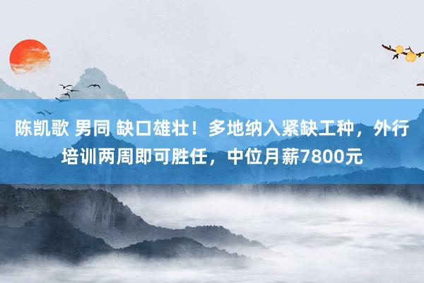 陈凯歌 男同 缺口雄壮！多地纳入紧缺工种，外行培训两周即可胜任，中位月薪7800元