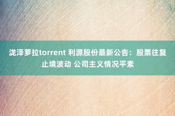 泷泽萝拉torrent 利源股份最新公告：股票往复止境波动 公司主义情况平素