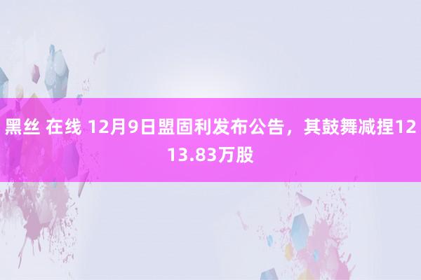 黑丝 在线 12月9日盟固利发布公告，其鼓舞减捏1213.83万股