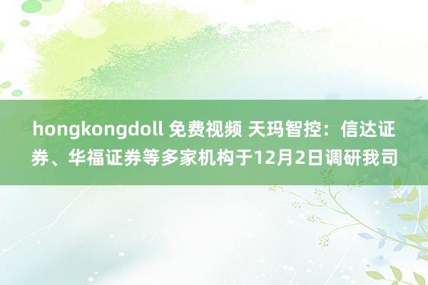 hongkongdoll 免费视频 天玛智控：信达证券、华福证券等多家机构于12月2日调研我司