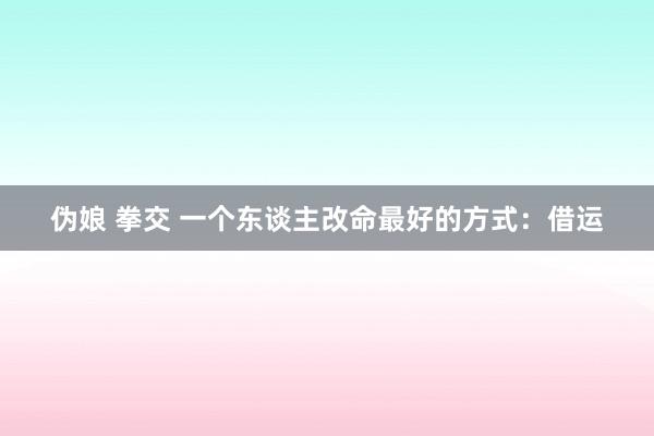 伪娘 拳交 一个东谈主改命最好的方式：借运