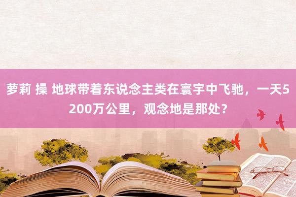 萝莉 操 地球带着东说念主类在寰宇中飞驰，一天5200万公里，观念地是那处？