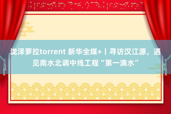 泷泽萝拉torrent 新华全媒+丨寻访汉江源，遇见南水北调中线工程“第一滴水”