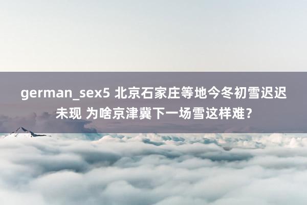 german_sex5 北京石家庄等地今冬初雪迟迟未现 为啥京津冀下一场雪这样难？