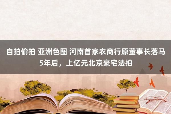 自拍偷拍 亚洲色图 河南首家农商行原董事长落马5年后，上亿元北京豪宅法拍