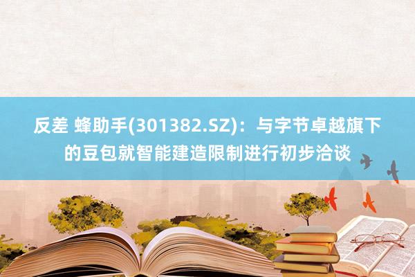 反差 蜂助手(301382.SZ)：与字节卓越旗下的豆包就智能建造限制进行初步洽谈