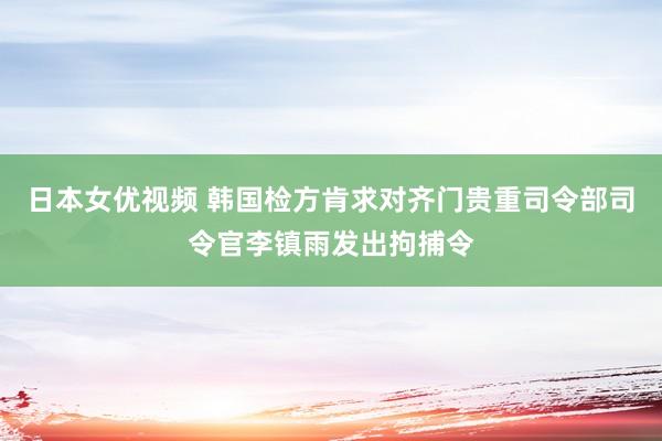 日本女优视频 韩国检方肯求对齐门贵重司令部司令官李镇雨发出拘捕令