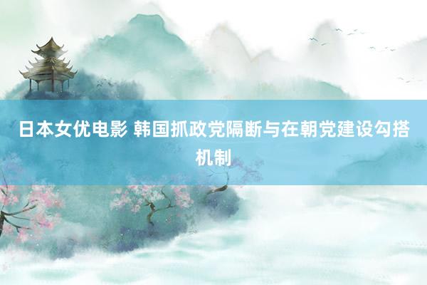 日本女优电影 韩国抓政党隔断与在朝党建设勾搭机制