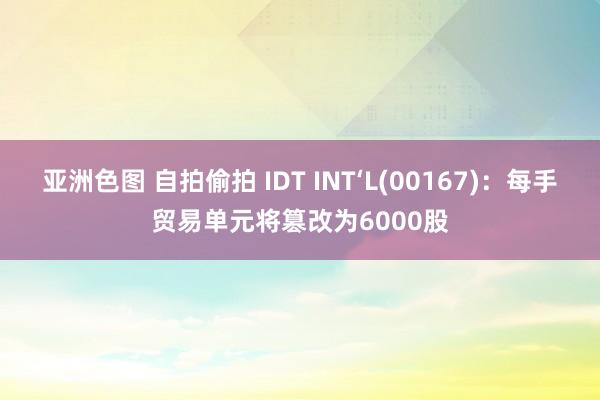 亚洲色图 自拍偷拍 IDT INT‘L(00167)：每手贸易单元将篡改为6000股