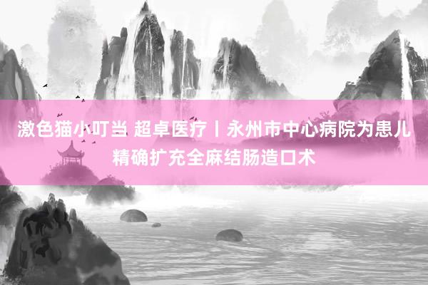 激色猫小叮当 超卓医疗丨永州市中心病院为患儿精确扩充全麻结肠造口术