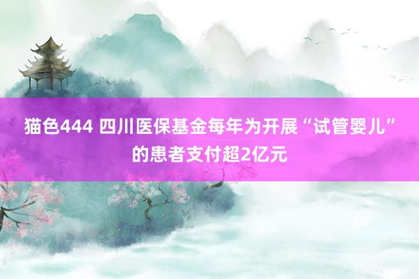 猫色444 四川医保基金每年为开展“试管婴儿”的患者支付超2亿元