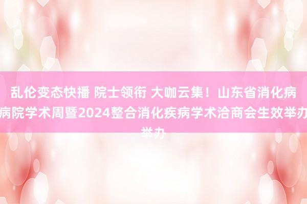 乱伦变态快播 院士领衔 大咖云集！山东省消化病病院学术周暨2024整合消化疾病学术洽商会生效举办