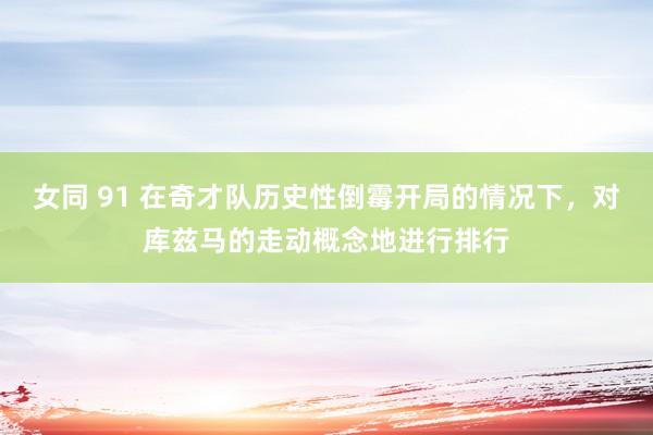 女同 91 在奇才队历史性倒霉开局的情况下，对库兹马的走动概念地进行排行