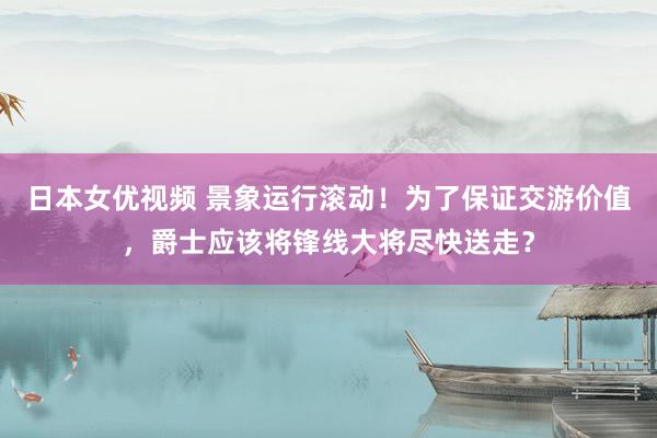 日本女优视频 景象运行滚动！为了保证交游价值，爵士应该将锋线大将尽快送走？