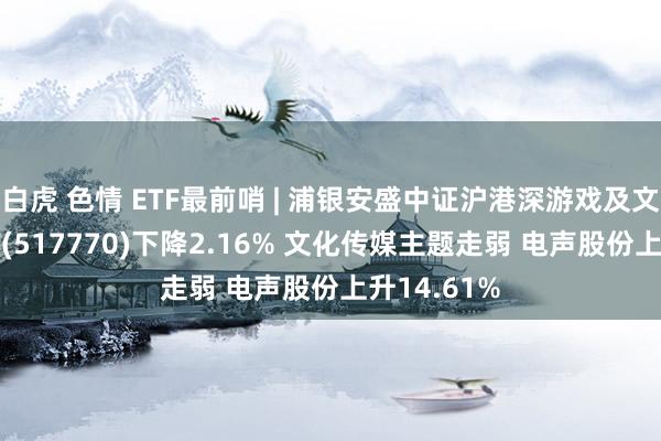 白虎 色情 ETF最前哨 | 浦银安盛中证沪港深游戏及文化传媒ETF(517770)下降2.16% 文化传媒主题走弱 电声股份上升14.61%