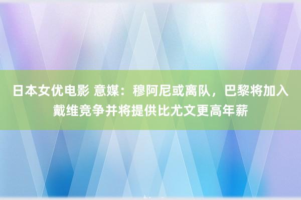 日本女优电影 意媒：穆阿尼或离队，巴黎将加入戴维竞争并将提供比尤文更高年薪