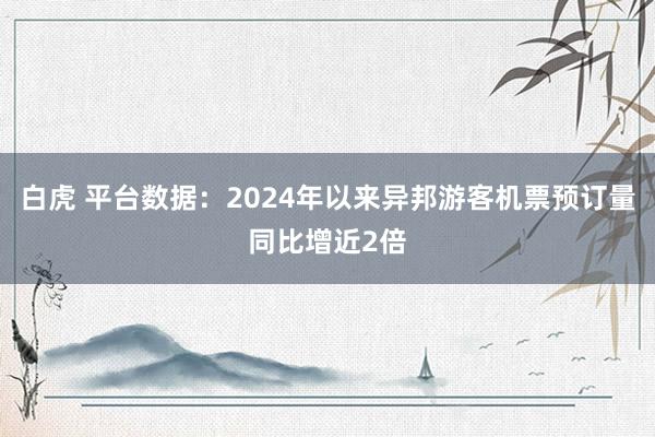 白虎 平台数据：2024年以来异邦游客机票预订量同比增近2倍