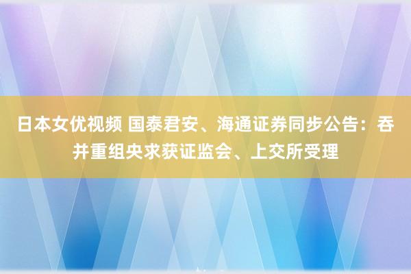 日本女优视频 国泰君安、海通证券同步公告：吞并重组央求获证监会、上交所受理