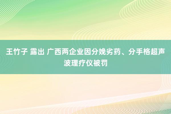 王竹子 露出 广西两企业因分娩劣药、分手格超声波理疗仪被罚