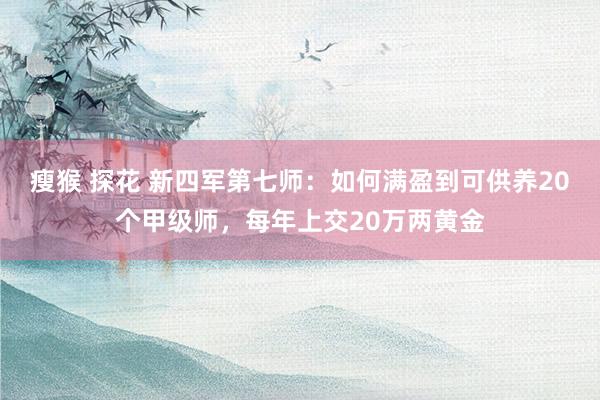 瘦猴 探花 新四军第七师：如何满盈到可供养20个甲级师，每年上交20万两黄金