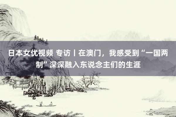 日本女优视频 专访丨在澳门，我感受到“一国两制”深深融入东说念主们的生涯