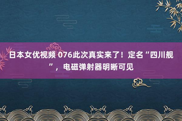 日本女优视频 076此次真实来了！定名“四川舰”，电磁弹射器明晰可见